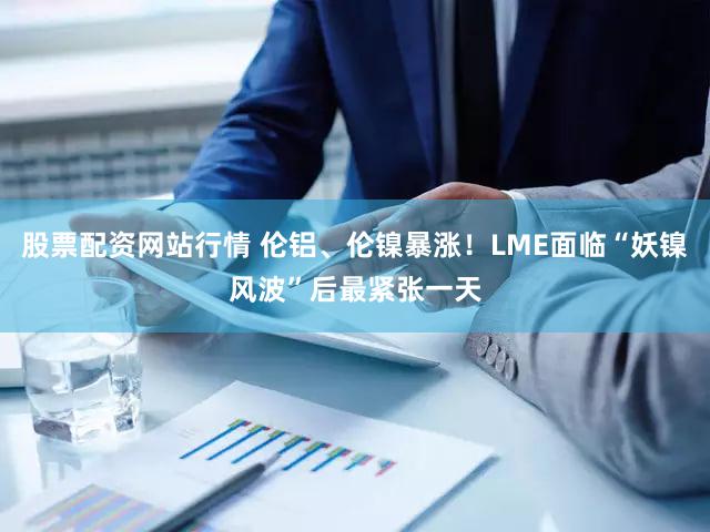 股票配资网站行情 伦铝、伦镍暴涨！LME面临“妖镍风波”后最紧张一天