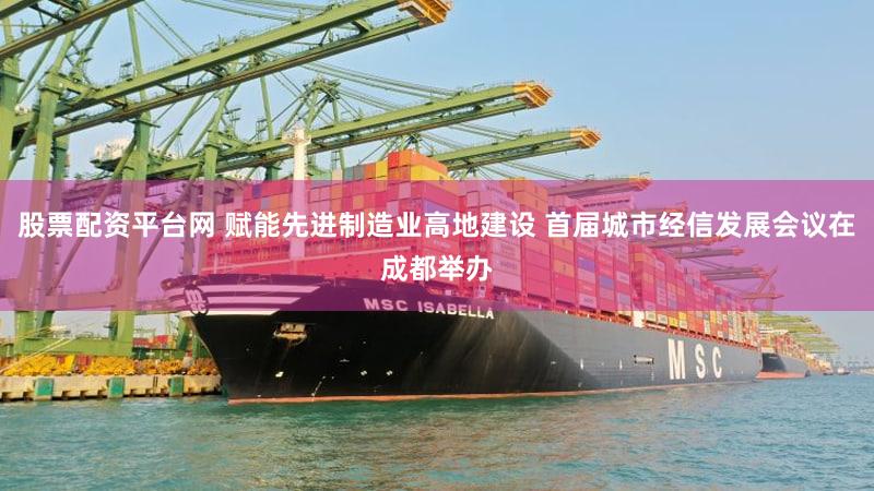 股票配资平台网 赋能先进制造业高地建设 首届城市经信发展会议在成都举办