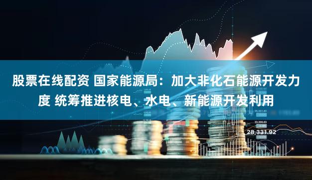 股票在线配资 国家能源局：加大非化石能源开发力度 统筹推进核电、水电、新能源开发利用