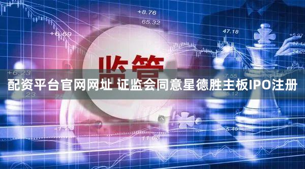 配资平台官网网址 证监会同意星德胜主板IPO注册