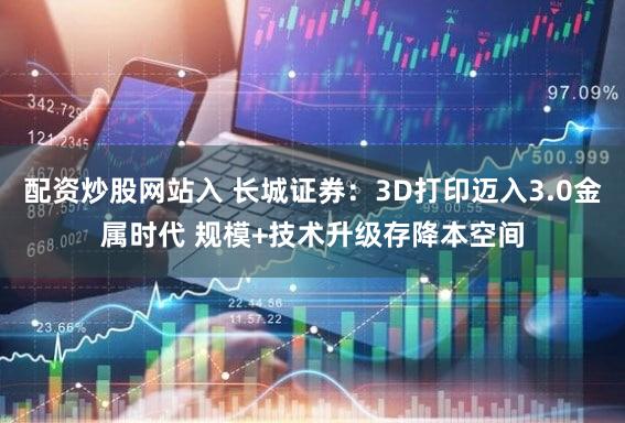 配资炒股网站入 长城证券：3D打印迈入3.0金属时代 规模+技术升级存降本空间