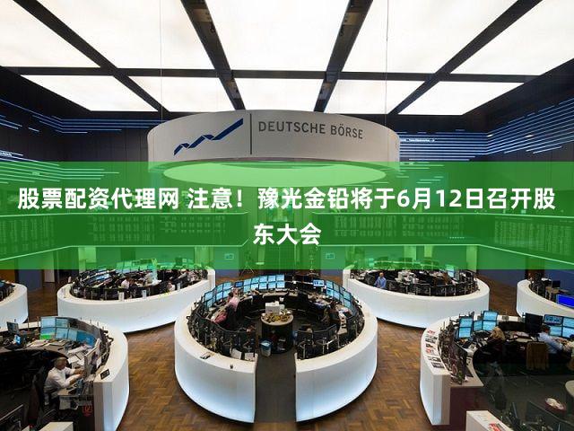 股票配资代理网 注意！豫光金铅将于6月12日召开股东大会