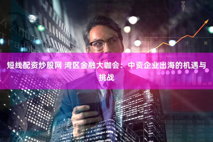 短线配资炒股网 湾区金融大咖会：中资企业出海的机遇与挑战