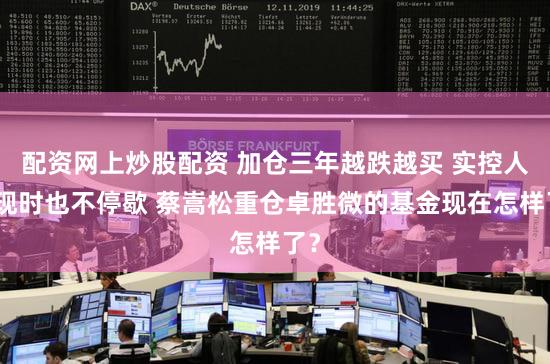 配资网上炒股配资 加仓三年越跌越买 实控人套现时也不停歇 蔡嵩松重仓卓胜微的基金现在怎样了？