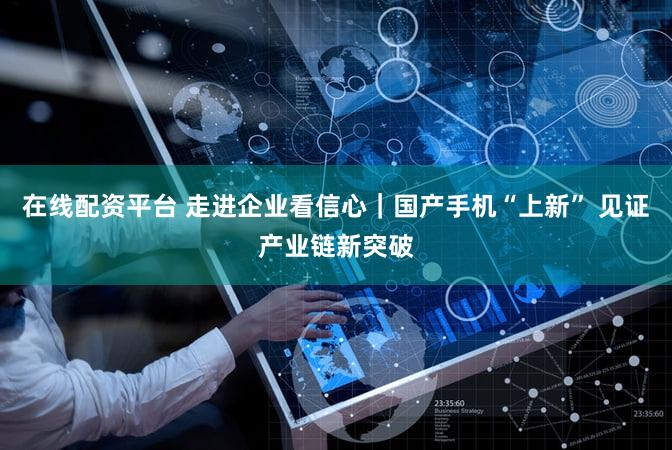 在线配资平台 走进企业看信心｜国产手机“上新” 见证产业链新突破