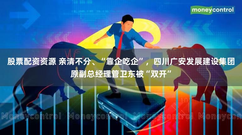 股票配资资源 亲清不分、“靠企吃企”，四川广安发展建设集团原副总经理管卫东被“双开”