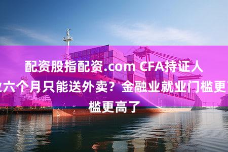 配资股指配资.com CFA持证人失业六个月只能送外卖？金融业就业门槛更高了