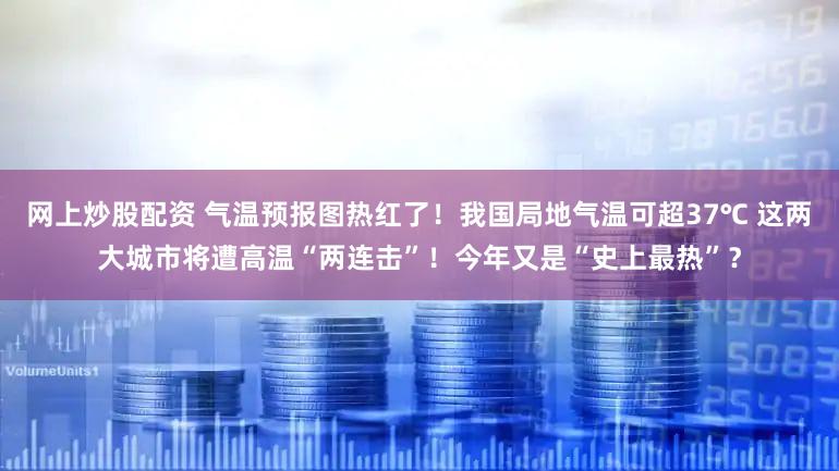 网上炒股配资 气温预报图热红了！我国局地气温可超37℃ 这两大城市将遭高温“两连击”！今年又是“史上最热”？