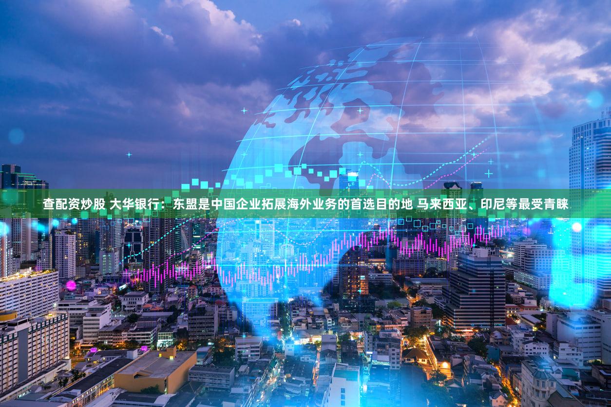 查配资炒股 大华银行：东盟是中国企业拓展海外业务的首选目的地 马来西亚、印尼等最受青睐