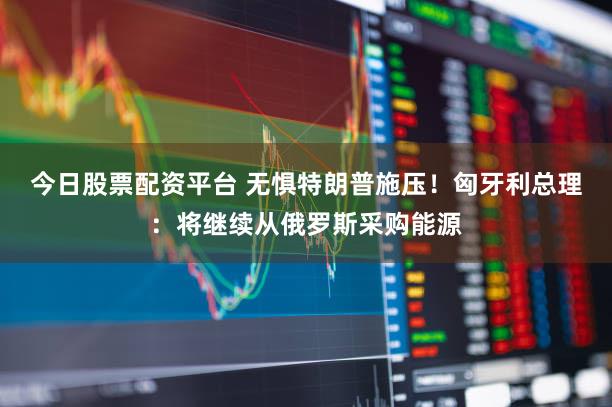 今日股票配资平台 无惧特朗普施压！匈牙利总理：将继续从俄罗斯采购能源