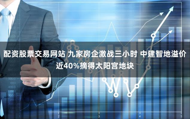 配资股票交易网站 九家房企激战三小时 中建智地溢价近40%摘得太阳宫地块