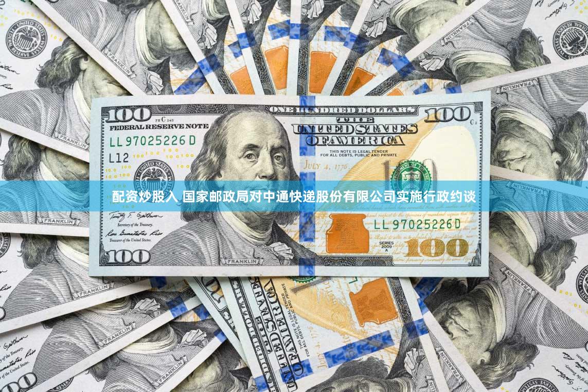 配资炒股入 国家邮政局对中通快递股份有限公司实施行政约谈