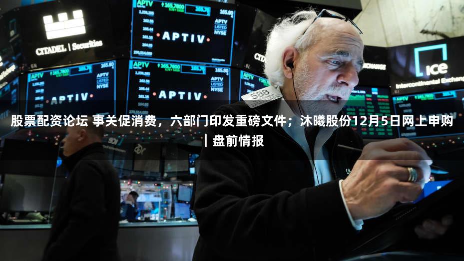 股票配资论坛 事关促消费，六部门印发重磅文件；沐曦股份12月5日网上申购｜盘前情报