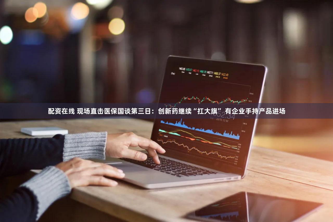 配资在线 现场直击医保国谈第三日：创新药继续“扛大旗” 有企业手持产品进场