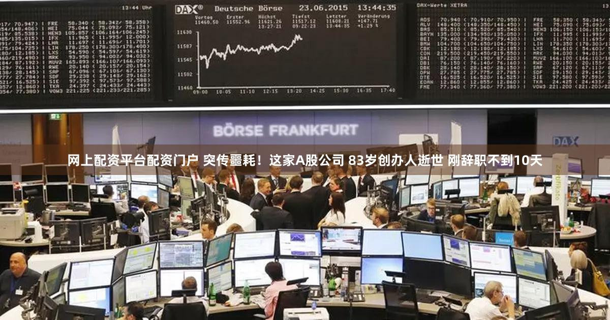 网上配资平台配资门户 突传噩耗！这家A股公司 83岁创办人逝世 刚辞职不到10天