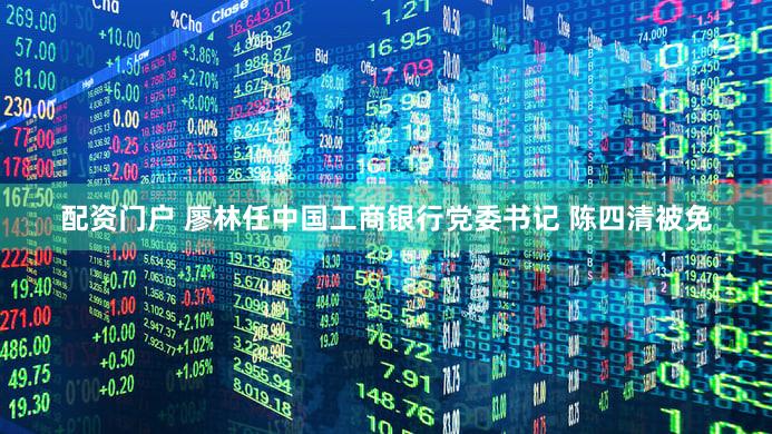配资门户 廖林任中国工商银行党委书记 陈四清被免