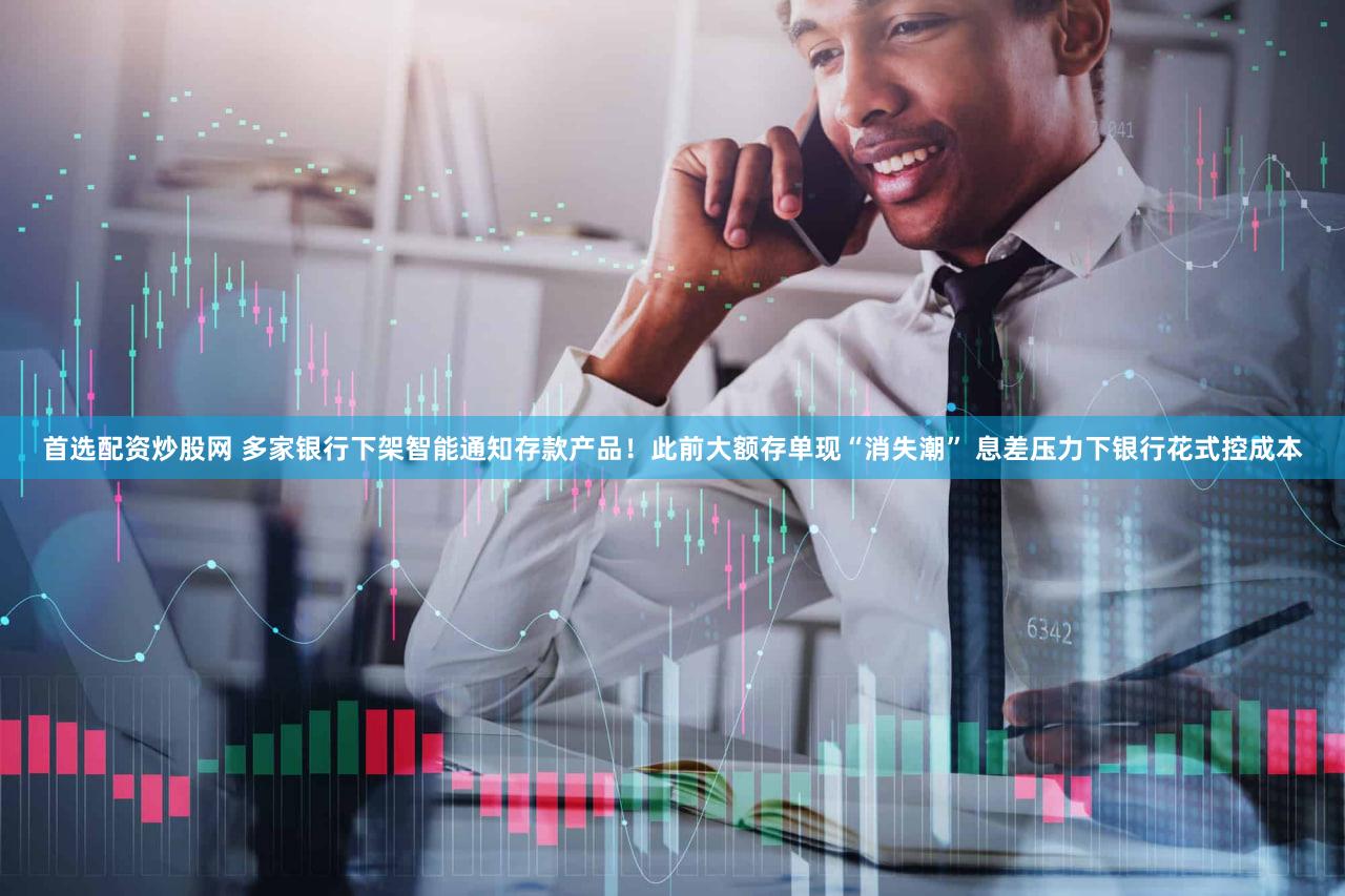 首选配资炒股网 多家银行下架智能通知存款产品!此前大额存单现“消失潮” 息差压力下银行花式控成本