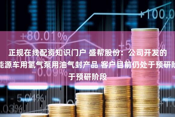 正规在线配资知识门户 盛帮股份:公司开发的氢能源车用氢气泵用油气封产品 客户目前仍处于预研阶段