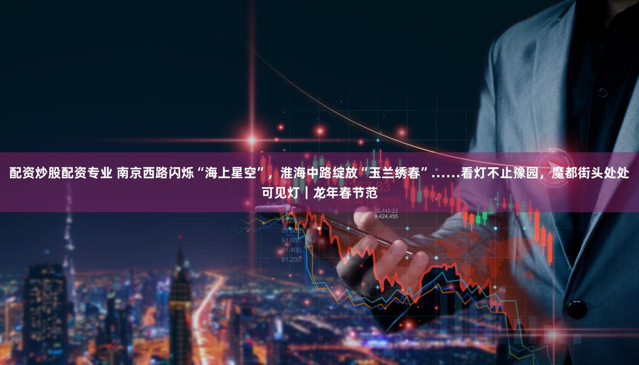 配资炒股配资专业 南京西路闪烁“海上星空”,淮海中路绽放“玉兰绣春”……看灯不止豫园,魔都街头处处可见灯|龙年春节范