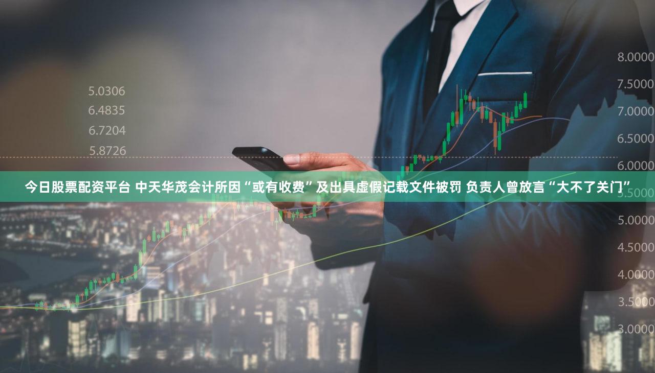 今日股票配资平台 中天华茂会计所因“或有收费”及出具虚假记载文件被罚 负责人曾放言“大不了关门”