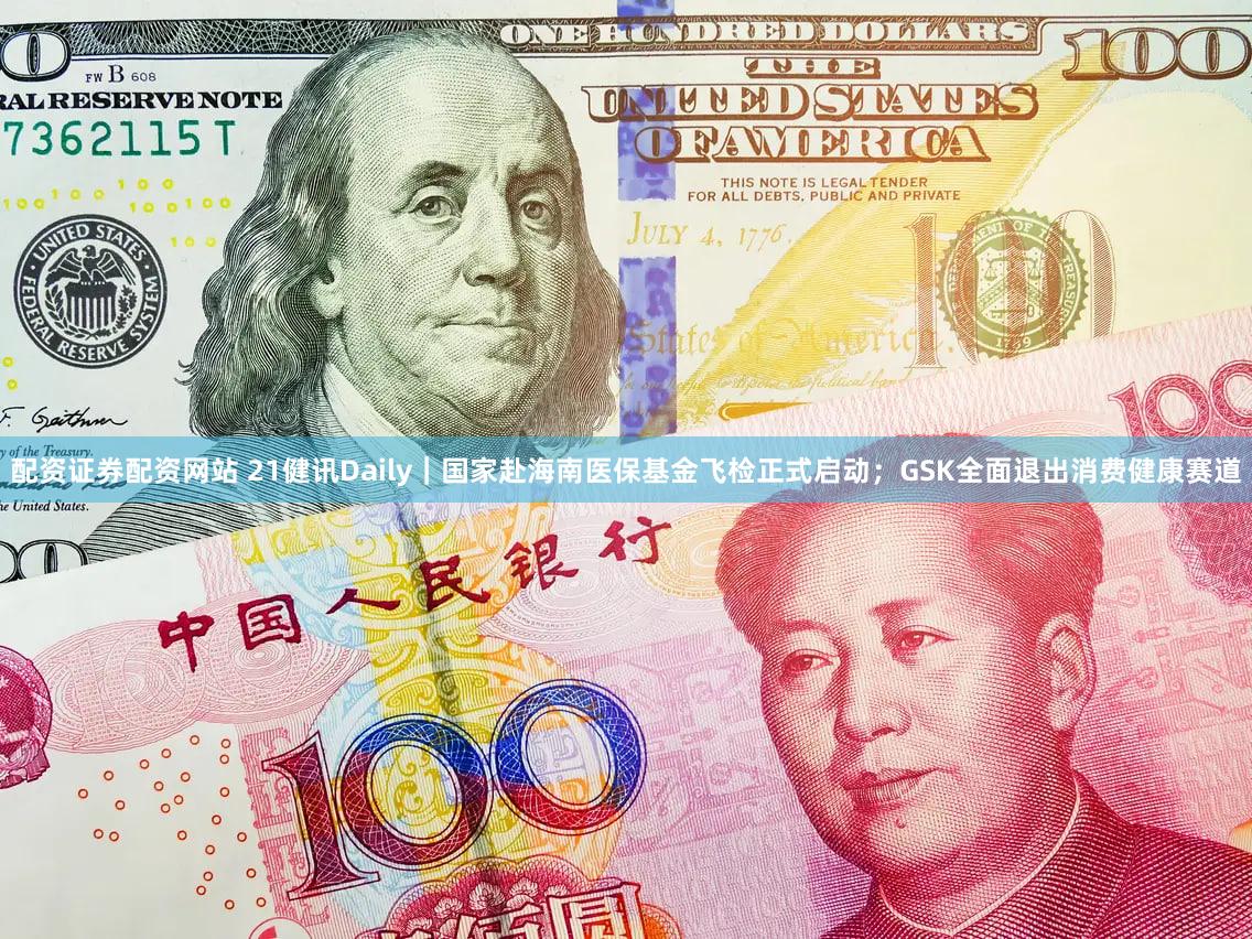 配资证券配资网站 21健讯Daily|国家赴海南医保基金飞检正式启动;GSK全面退出消费健康赛道