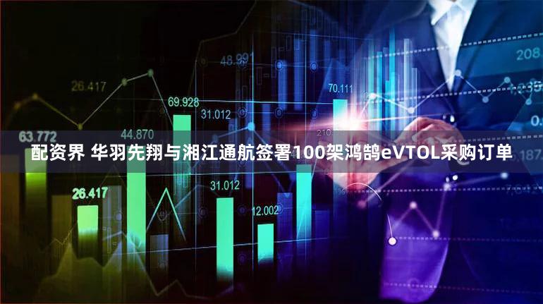 配资界 华羽先翔与湘江通航签署100架鸿鹄eVTOL采购订单
