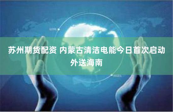 苏州期货配资 内蒙古清洁电能今日首次启动外送海南