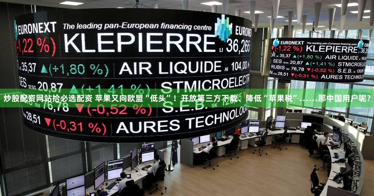 炒股配资网站拾必选配资 苹果又向欧盟“低头”！开放第三方下载、降低“苹果税”……那中国用户呢？