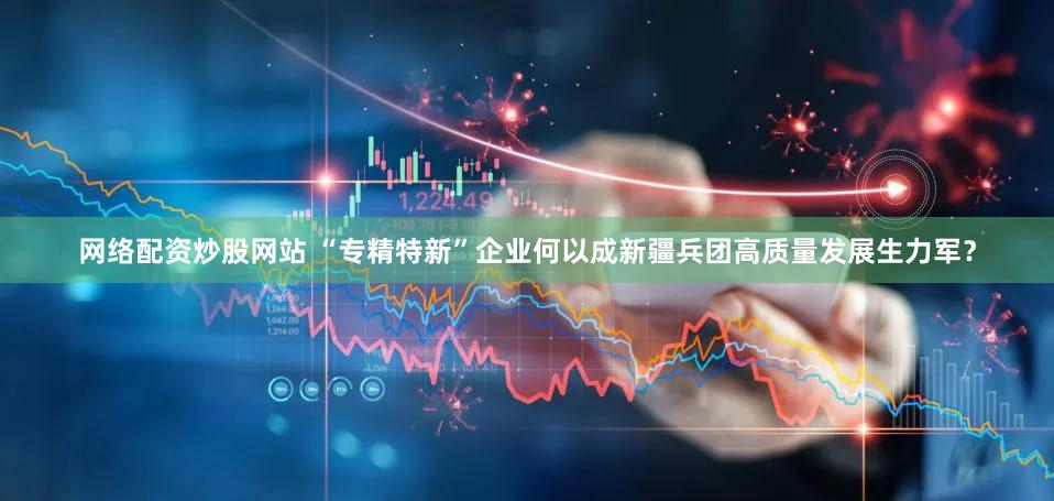 网络配资炒股网站 “专精特新”企业何以成新疆兵团高质量发展生力军？