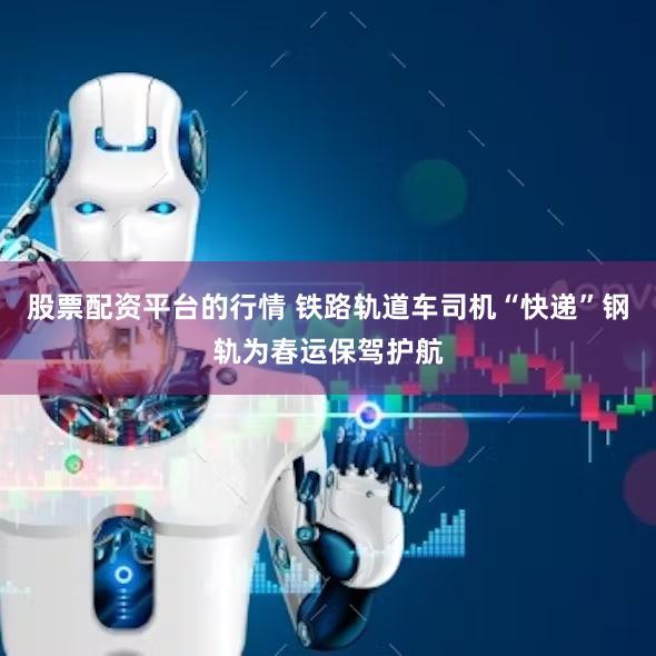股票配资平台的行情 铁路轨道车司机“快递”钢轨为春运保驾护航