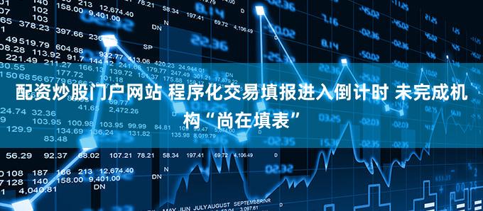 配资炒股门户网站 程序化交易填报进入倒计时 未完成机构“尚在填表”