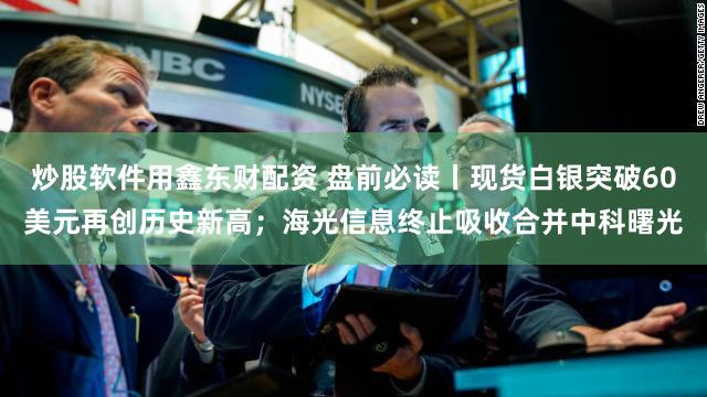 炒股软件用鑫东财配资 盘前必读丨现货白银突破60美元再创历史新高；海光信息终止吸收合并中科曙光