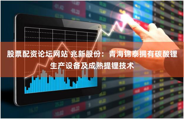 股票配资论坛网站 兆新股份：青海锦泰拥有碳酸锂生产设备及成熟提锂技术