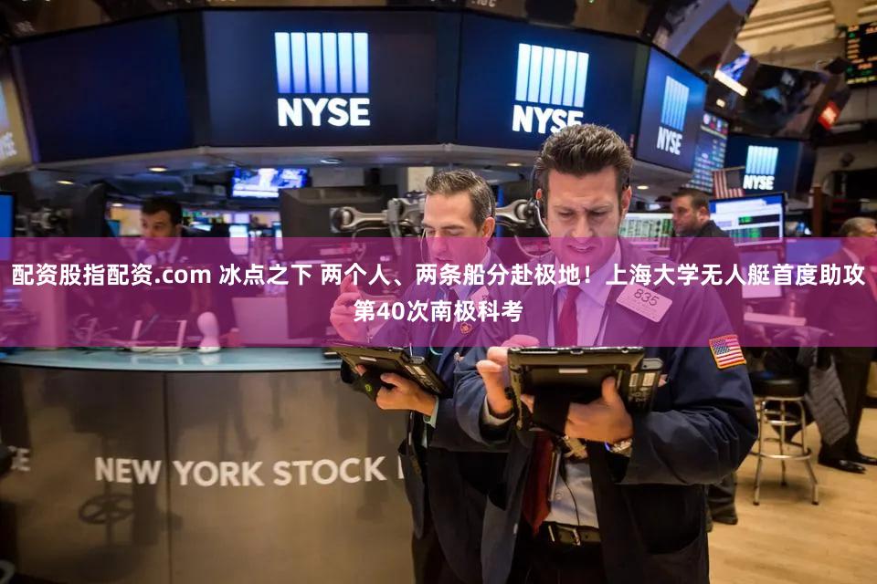 配资股指配资.com 冰点之下 两个人、两条船分赴极地！上海大学无人艇首度助攻第40次南极科考