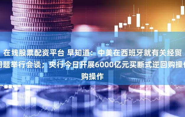 在线股票配资平台 早知道：中美在西班牙就有关经贸问题举行会谈；央行今日开展6000亿元买断式逆回购操作