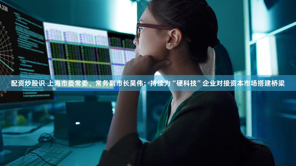 配资炒股识 上海市委常委、常务副市长吴伟:持续为“硬科技”企业对接资本市场搭建桥梁
