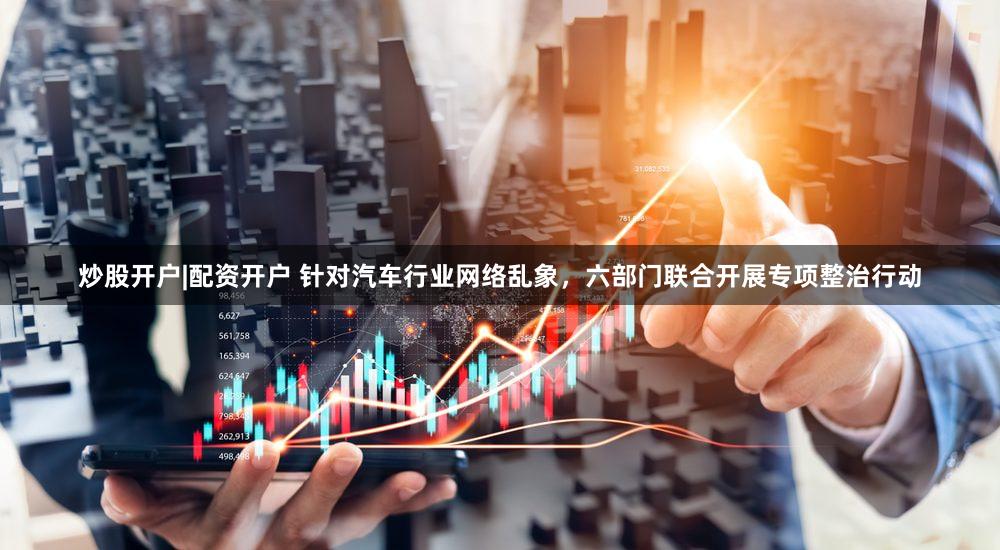 炒股开户|配资开户 针对汽车行业网络乱象,六部门联合开展专项整治行动