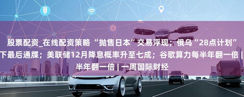 股票配资_在线配资策略 “抛售日本”交易浮现;俄乌“28点计划”曝光,特朗普下最后通牒;美联储12月降息概率升至七成;谷歌算力每半年翻一倍 | 一周国际财经