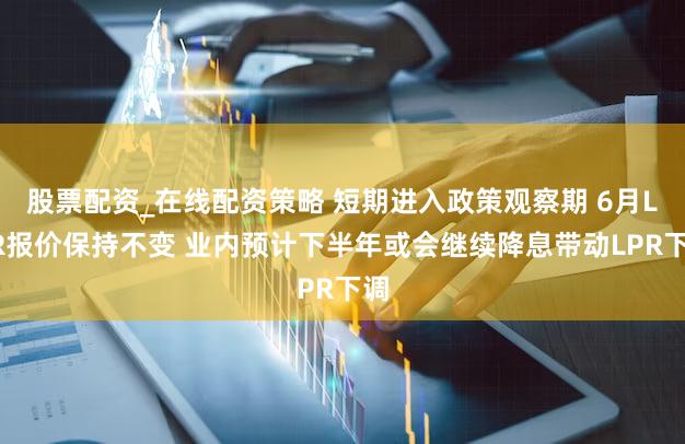 股票配资_在线配资策略 短期进入政策观察期 6月LPR报价保持不变 业内预计下半年或会继续降息带动LPR下调