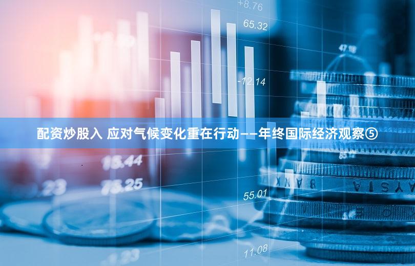 配资炒股入 应对气候变化重在行动——年终国际经济观察⑤