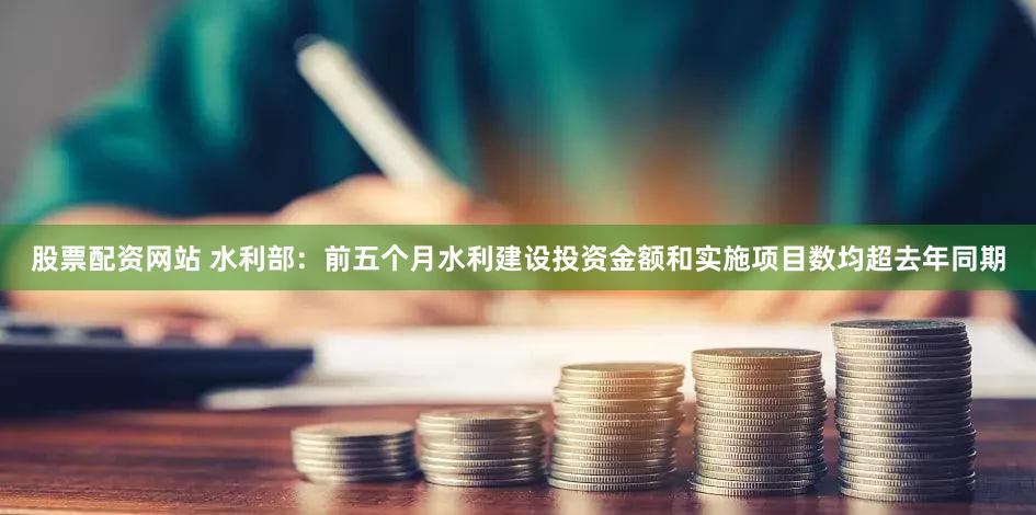 股票配资网站 水利部：前五个月水利建设投资金额和实施项目数均超去年同期