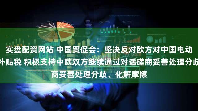 实盘配资网站 中国贸促会：坚决反对欧方对中国电动汽车加征反补贴税 积极支持中欧双方继续通过对话磋商妥善处理分歧、化解摩擦