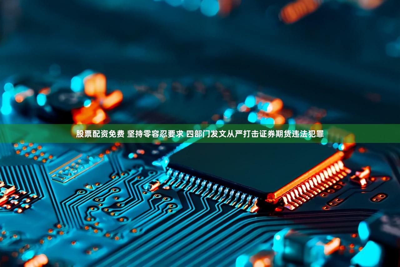 股票配资免费 坚持零容忍要求 四部门发文从严打击证券期货违法犯罪