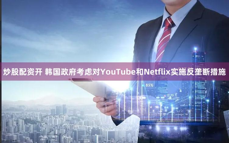 炒股配资开 韩国政府考虑对YouTube和Netflix实施反垄断措施