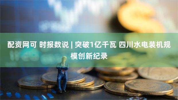 配资网可 时报数说 | 突破1亿千瓦 四川水电装机规模创新纪录