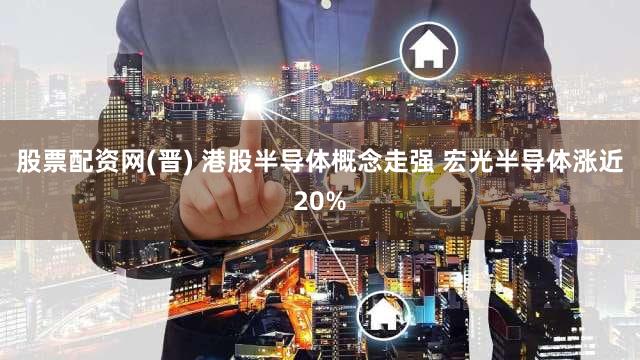 股票配资网(晋) 港股半导体概念走强 宏光半导体涨近20%