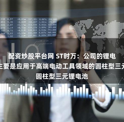 配资炒股平台网 ST时万：公司的锂电池产品主要是应用于高端电动工具领域的圆柱型三元锂电池