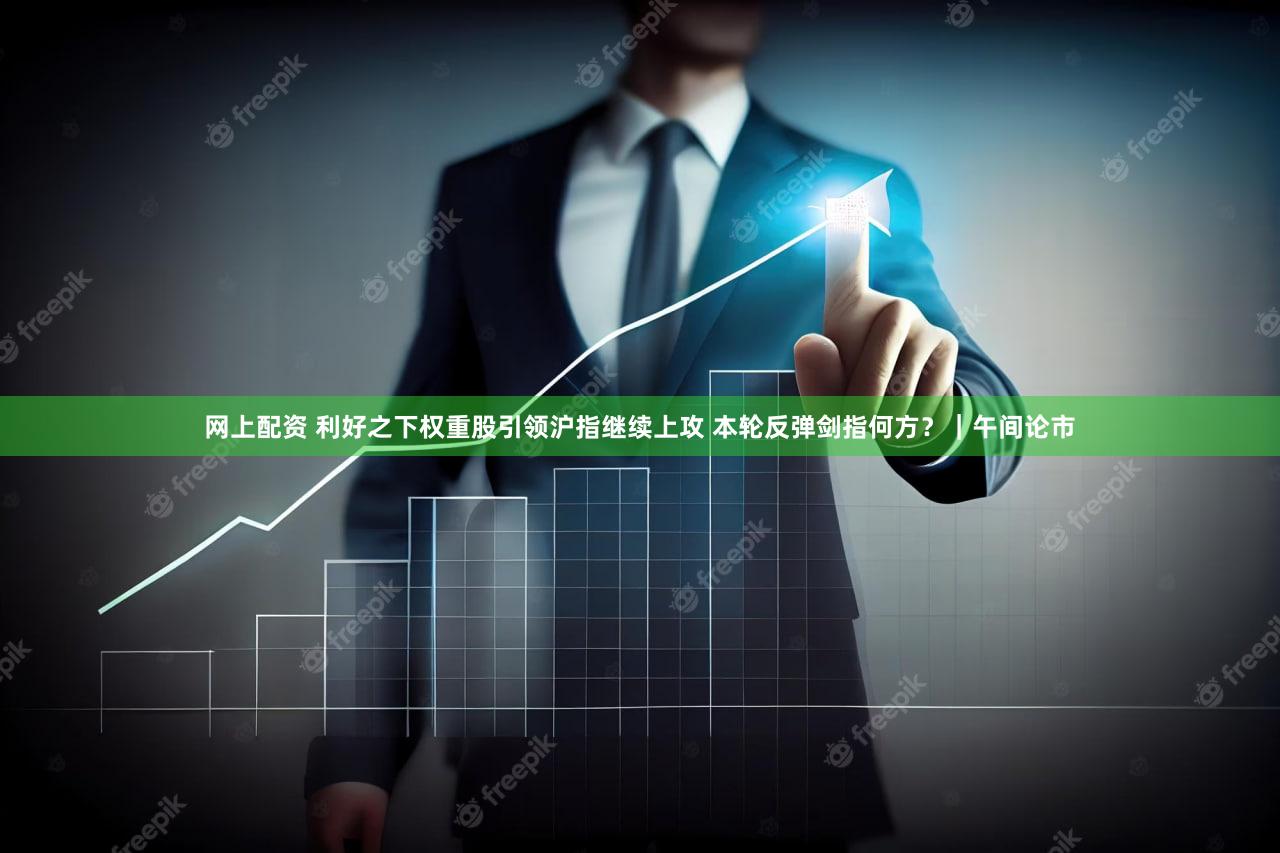 网上配资 利好之下权重股引领沪指继续上攻 本轮反弹剑指何方？｜午间论市