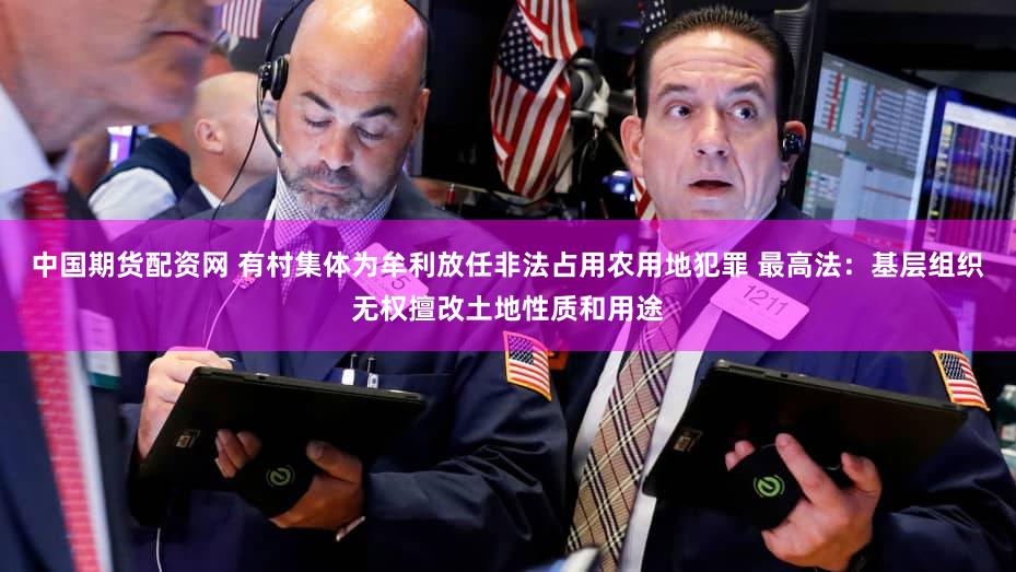 中国期货配资网 有村集体为牟利放任非法占用农用地犯罪 最高法:基层组织无权擅改土地性质和用途