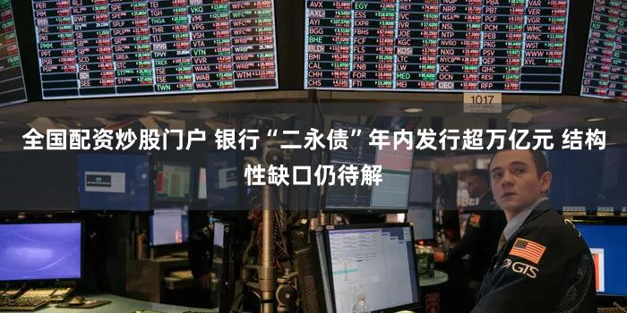 全国配资炒股门户 银行“二永债”年内发行超万亿元 结构性缺口仍待解